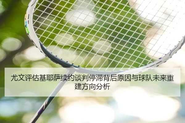 尤文评估基耶萨续约谈判停滞背后原因与球队未来重建方向分析 - kaiyun