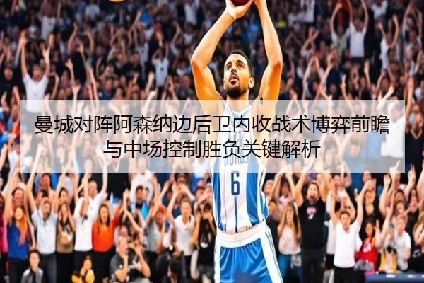 曼城对阵阿森纳边后卫内收战术博弈前瞻与中场控制胜负关键解析