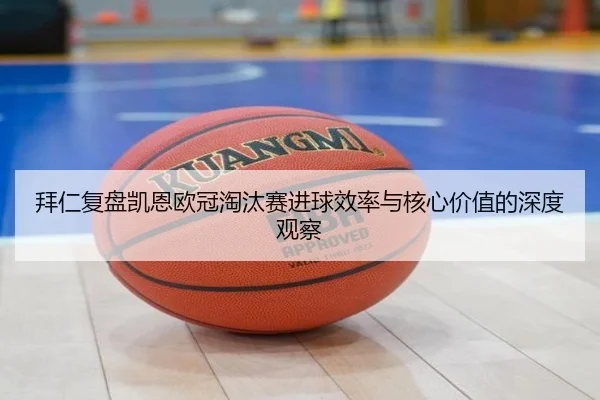 拜仁复盘凯恩欧冠淘汰赛进球效率与核心价值的深度观察（kaiyun）