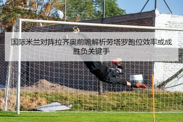 国际米兰对阵拉齐奥前瞻解析劳塔罗跑位效率或成胜负关键手